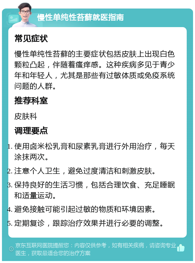 慢性单纯性苔藓就医指南 常见症状 慢性单纯性苔藓的主要症状包括皮肤上出现白色颗粒凸起，伴随着瘙痒感。这种疾病多见于青少年和年轻人，尤其是那些有过敏体质或免疫系统问题的人群。 推荐科室 皮肤科 调理要点 使用卤米松乳膏和尿素乳膏进行外用治疗，每天涂抹两次。 注意个人卫生，避免过度清洁和刺激皮肤。 保持良好的生活习惯，包括合理饮食、充足睡眠和适量运动。 避免接触可能引起过敏的物质和环境因素。 定期复诊，跟踪治疗效果并进行必要的调整。