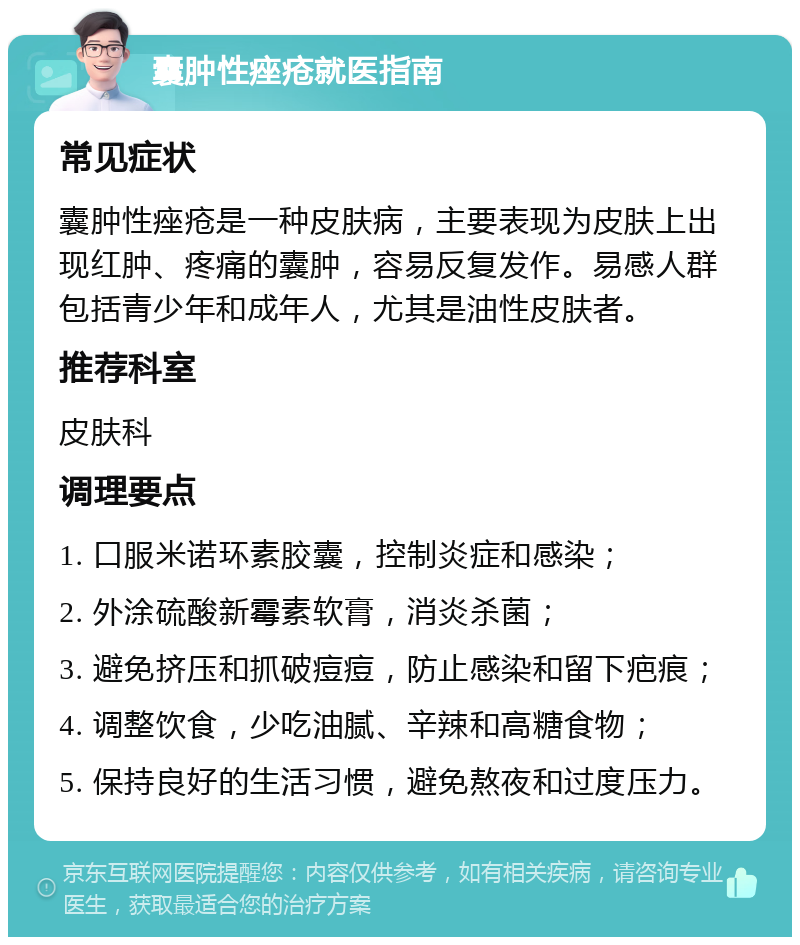 囊肿性痤疮就医指南 常见症状 囊肿性痤疮是一种皮肤病，主要表现为皮肤上出现红肿、疼痛的囊肿，容易反复发作。易感人群包括青少年和成年人，尤其是油性皮肤者。 推荐科室 皮肤科 调理要点 1. 口服米诺环素胶囊，控制炎症和感染； 2. 外涂硫酸新霉素软膏，消炎杀菌； 3. 避免挤压和抓破痘痘，防止感染和留下疤痕； 4. 调整饮食，少吃油腻、辛辣和高糖食物； 5. 保持良好的生活习惯，避免熬夜和过度压力。