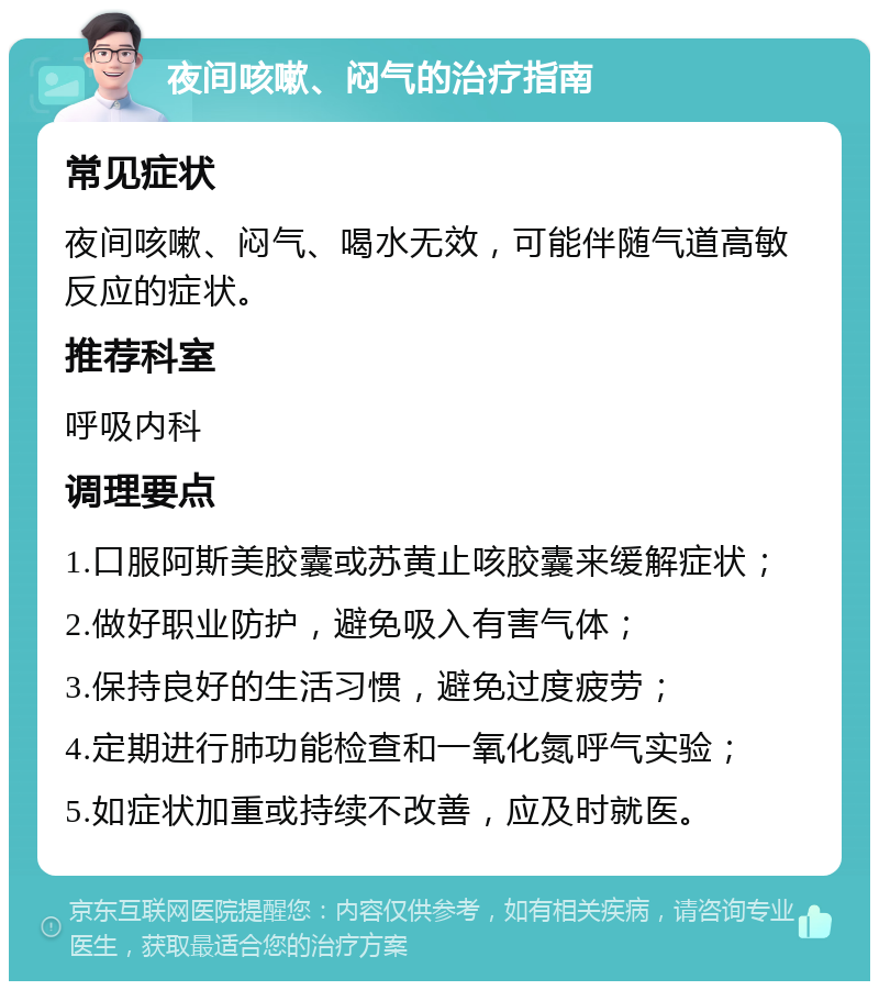 夜间咳嗽、闷气的治疗指南 常见症状 夜间咳嗽、闷气、喝水无效，可能伴随气道高敏反应的症状。 推荐科室 呼吸内科 调理要点 1.口服阿斯美胶囊或苏黄止咳胶囊来缓解症状； 2.做好职业防护，避免吸入有害气体； 3.保持良好的生活习惯，避免过度疲劳； 4.定期进行肺功能检查和一氧化氮呼气实验； 5.如症状加重或持续不改善，应及时就医。