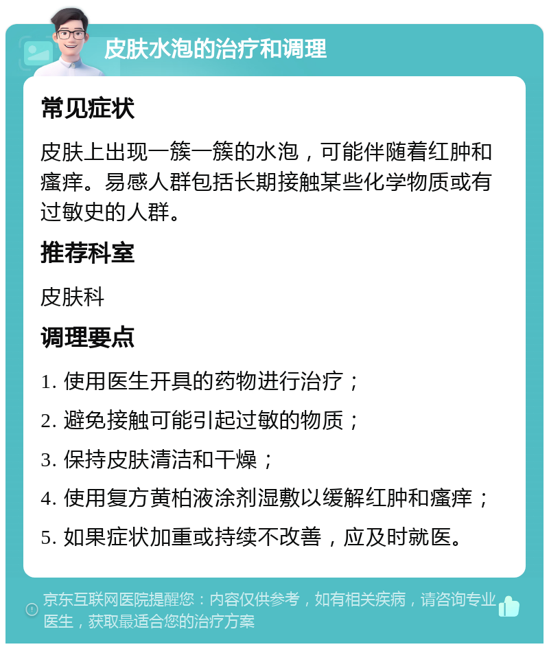 皮肤水泡的治疗和调理 常见症状 皮肤上出现一簇一簇的水泡，可能伴随着红肿和瘙痒。易感人群包括长期接触某些化学物质或有过敏史的人群。 推荐科室 皮肤科 调理要点 1. 使用医生开具的药物进行治疗； 2. 避免接触可能引起过敏的物质； 3. 保持皮肤清洁和干燥； 4. 使用复方黄柏液涂剂湿敷以缓解红肿和瘙痒； 5. 如果症状加重或持续不改善，应及时就医。