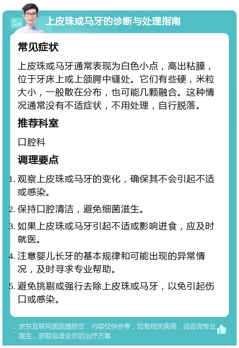 上皮珠或马牙的诊断与处理指南 常见症状 上皮珠或马牙通常表现为白色小点，高出粘膜，位于牙床上或上颌腭中缝处。它们有些硬，米粒大小，一般散在分布，也可能几颗融合。这种情况通常没有不适症状，不用处理，自行脱落。 推荐科室 口腔科 调理要点 观察上皮珠或马牙的变化，确保其不会引起不适或感染。 保持口腔清洁，避免细菌滋生。 如果上皮珠或马牙引起不适或影响进食，应及时就医。 注意婴儿长牙的基本规律和可能出现的异常情况，及时寻求专业帮助。 避免挑剔或强行去除上皮珠或马牙，以免引起伤口或感染。