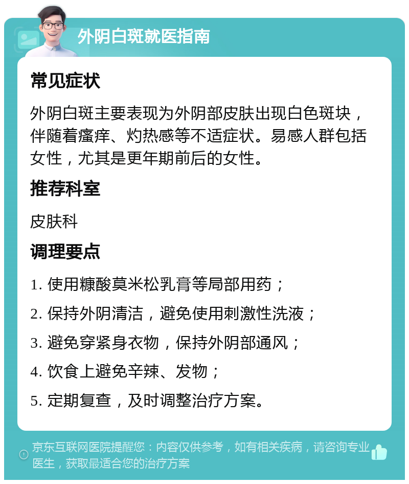 外阴白斑就医指南 常见症状 外阴白斑主要表现为外阴部皮肤出现白色斑块，伴随着瘙痒、灼热感等不适症状。易感人群包括女性，尤其是更年期前后的女性。 推荐科室 皮肤科 调理要点 1. 使用糠酸莫米松乳膏等局部用药； 2. 保持外阴清洁，避免使用刺激性洗液； 3. 避免穿紧身衣物，保持外阴部通风； 4. 饮食上避免辛辣、发物； 5. 定期复查，及时调整治疗方案。