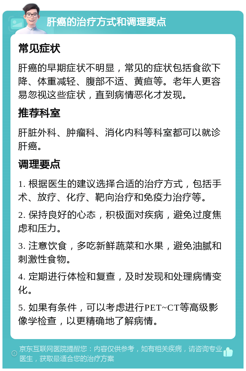 肝癌的治疗方式和调理要点 常见症状 肝癌的早期症状不明显，常见的症状包括食欲下降、体重减轻、腹部不适、黄疸等。老年人更容易忽视这些症状，直到病情恶化才发现。 推荐科室 肝脏外科、肿瘤科、消化内科等科室都可以就诊肝癌。 调理要点 1. 根据医生的建议选择合适的治疗方式，包括手术、放疗、化疗、靶向治疗和免疫力治疗等。 2. 保持良好的心态，积极面对疾病，避免过度焦虑和压力。 3. 注意饮食，多吃新鲜蔬菜和水果，避免油腻和刺激性食物。 4. 定期进行体检和复查，及时发现和处理病情变化。 5. 如果有条件，可以考虑进行PET~CT等高级影像学检查，以更精确地了解病情。