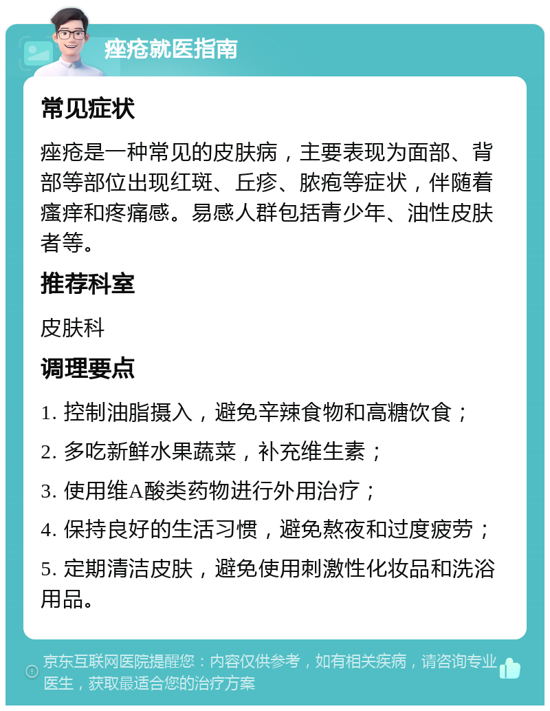 痤疮就医指南 常见症状 痤疮是一种常见的皮肤病，主要表现为面部、背部等部位出现红斑、丘疹、脓疱等症状，伴随着瘙痒和疼痛感。易感人群包括青少年、油性皮肤者等。 推荐科室 皮肤科 调理要点 1. 控制油脂摄入，避免辛辣食物和高糖饮食； 2. 多吃新鲜水果蔬菜，补充维生素； 3. 使用维A酸类药物进行外用治疗； 4. 保持良好的生活习惯，避免熬夜和过度疲劳； 5. 定期清洁皮肤，避免使用刺激性化妆品和洗浴用品。