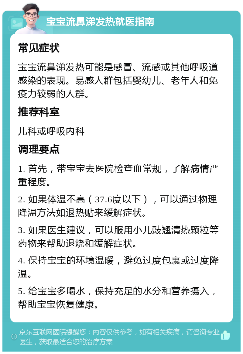 宝宝流鼻涕发热就医指南 常见症状 宝宝流鼻涕发热可能是感冒、流感或其他呼吸道感染的表现。易感人群包括婴幼儿、老年人和免疫力较弱的人群。 推荐科室 儿科或呼吸内科 调理要点 1. 首先，带宝宝去医院检查血常规，了解病情严重程度。 2. 如果体温不高（37.6度以下），可以通过物理降温方法如退热贴来缓解症状。 3. 如果医生建议，可以服用小儿豉翘清热颗粒等药物来帮助退烧和缓解症状。 4. 保持宝宝的环境温暖，避免过度包裹或过度降温。 5. 给宝宝多喝水，保持充足的水分和营养摄入，帮助宝宝恢复健康。