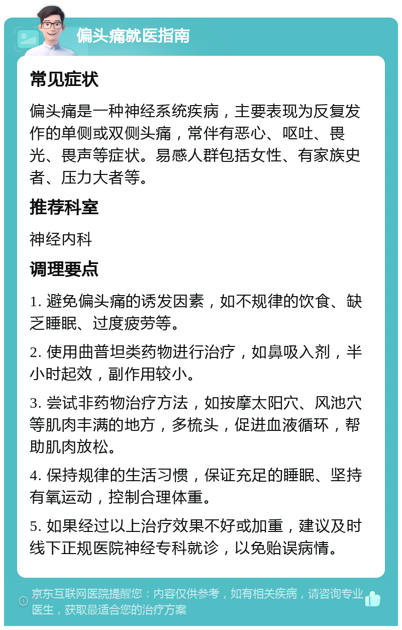 偏头痛就医指南 常见症状 偏头痛是一种神经系统疾病，主要表现为反复发作的单侧或双侧头痛，常伴有恶心、呕吐、畏光、畏声等症状。易感人群包括女性、有家族史者、压力大者等。 推荐科室 神经内科 调理要点 1. 避免偏头痛的诱发因素，如不规律的饮食、缺乏睡眠、过度疲劳等。 2. 使用曲普坦类药物进行治疗，如鼻吸入剂，半小时起效，副作用较小。 3. 尝试非药物治疗方法，如按摩太阳穴、风池穴等肌肉丰满的地方，多梳头，促进血液循环，帮助肌肉放松。 4. 保持规律的生活习惯，保证充足的睡眠、坚持有氧运动，控制合理体重。 5. 如果经过以上治疗效果不好或加重，建议及时线下正规医院神经专科就诊，以免贻误病情。