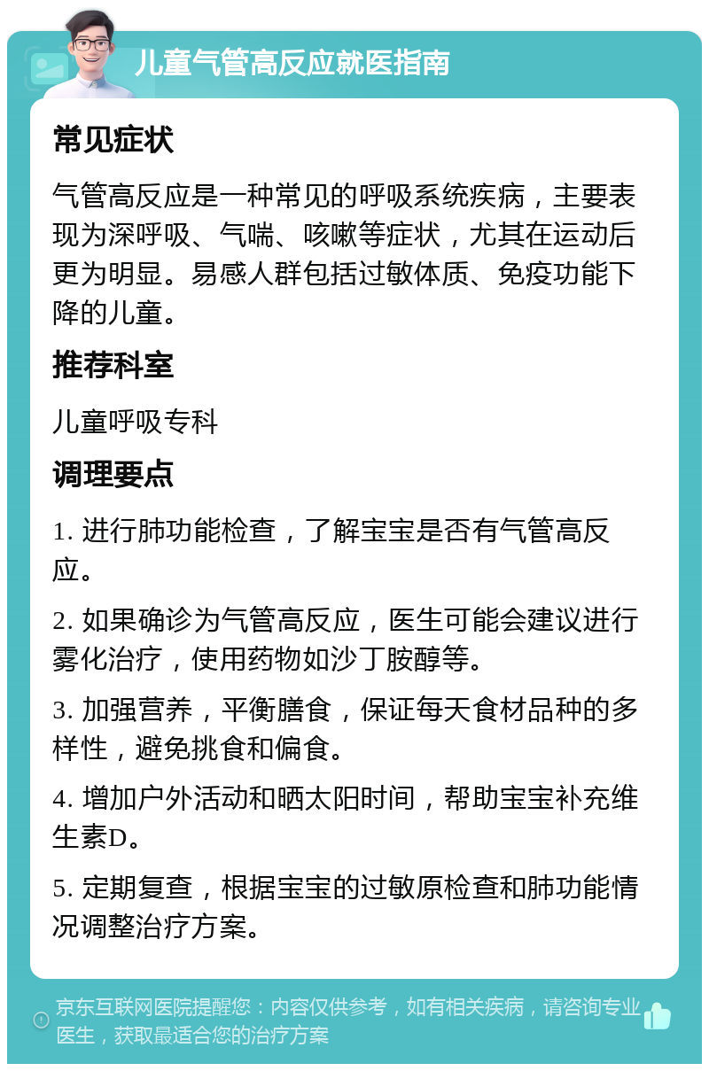 儿童气管高反应就医指南 常见症状 气管高反应是一种常见的呼吸系统疾病，主要表现为深呼吸、气喘、咳嗽等症状，尤其在运动后更为明显。易感人群包括过敏体质、免疫功能下降的儿童。 推荐科室 儿童呼吸专科 调理要点 1. 进行肺功能检查，了解宝宝是否有气管高反应。 2. 如果确诊为气管高反应，医生可能会建议进行雾化治疗，使用药物如沙丁胺醇等。 3. 加强营养，平衡膳食，保证每天食材品种的多样性，避免挑食和偏食。 4. 增加户外活动和晒太阳时间，帮助宝宝补充维生素D。 5. 定期复查，根据宝宝的过敏原检查和肺功能情况调整治疗方案。