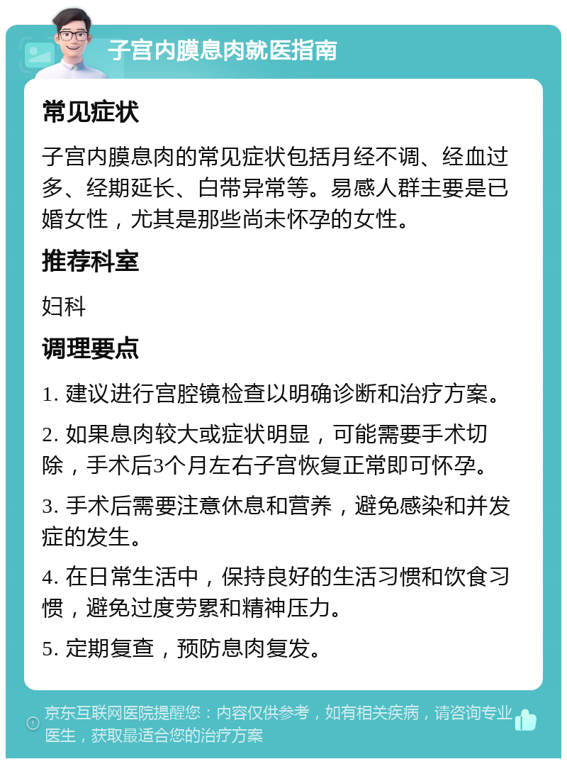 子宫内膜息肉就医指南 常见症状 子宫内膜息肉的常见症状包括月经不调、经血过多、经期延长、白带异常等。易感人群主要是已婚女性，尤其是那些尚未怀孕的女性。 推荐科室 妇科 调理要点 1. 建议进行宫腔镜检查以明确诊断和治疗方案。 2. 如果息肉较大或症状明显，可能需要手术切除，手术后3个月左右子宫恢复正常即可怀孕。 3. 手术后需要注意休息和营养，避免感染和并发症的发生。 4. 在日常生活中，保持良好的生活习惯和饮食习惯，避免过度劳累和精神压力。 5. 定期复查，预防息肉复发。