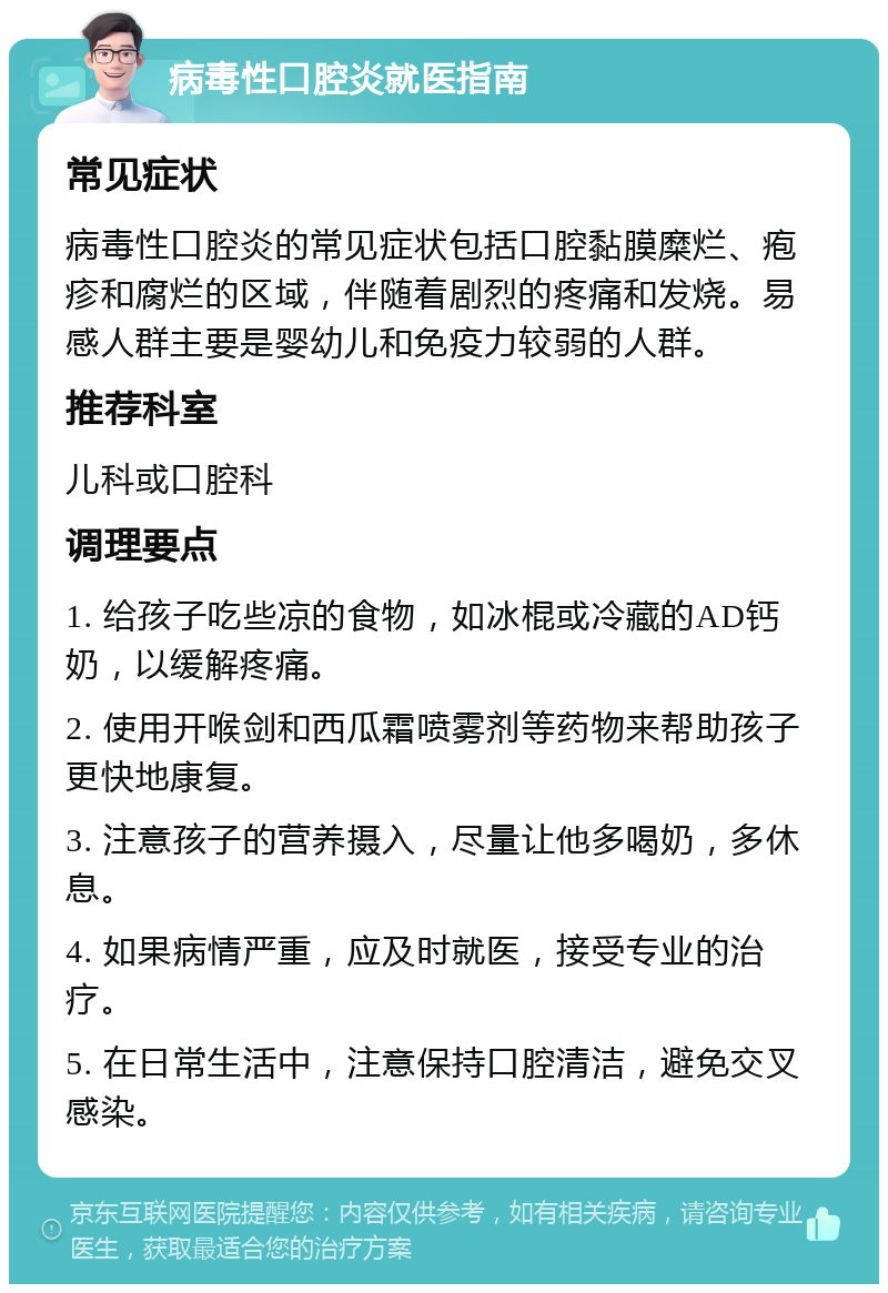 病毒性口腔炎就医指南 常见症状 病毒性口腔炎的常见症状包括口腔黏膜糜烂、疱疹和腐烂的区域，伴随着剧烈的疼痛和发烧。易感人群主要是婴幼儿和免疫力较弱的人群。 推荐科室 儿科或口腔科 调理要点 1. 给孩子吃些凉的食物，如冰棍或冷藏的AD钙奶，以缓解疼痛。 2. 使用开喉剑和西瓜霜喷雾剂等药物来帮助孩子更快地康复。 3. 注意孩子的营养摄入，尽量让他多喝奶，多休息。 4. 如果病情严重，应及时就医，接受专业的治疗。 5. 在日常生活中，注意保持口腔清洁，避免交叉感染。