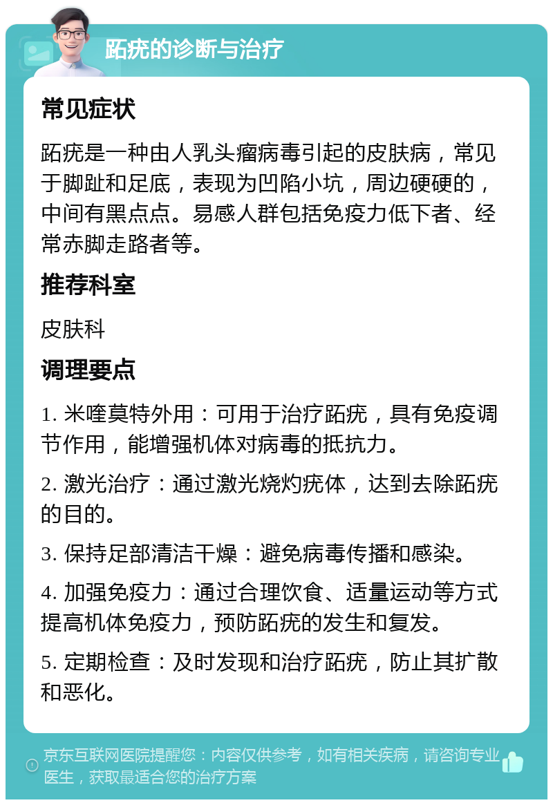 跖疣的诊断与治疗 常见症状 跖疣是一种由人乳头瘤病毒引起的皮肤病，常见于脚趾和足底，表现为凹陷小坑，周边硬硬的，中间有黑点点。易感人群包括免疫力低下者、经常赤脚走路者等。 推荐科室 皮肤科 调理要点 1. 米喹莫特外用：可用于治疗跖疣，具有免疫调节作用，能增强机体对病毒的抵抗力。 2. 激光治疗：通过激光烧灼疣体，达到去除跖疣的目的。 3. 保持足部清洁干燥：避免病毒传播和感染。 4. 加强免疫力：通过合理饮食、适量运动等方式提高机体免疫力，预防跖疣的发生和复发。 5. 定期检查：及时发现和治疗跖疣，防止其扩散和恶化。