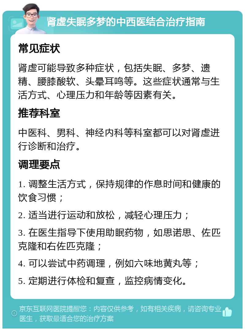 肾虚失眠多梦的中西医结合治疗指南 常见症状 肾虚可能导致多种症状，包括失眠、多梦、遗精、腰膝酸软、头晕耳鸣等。这些症状通常与生活方式、心理压力和年龄等因素有关。 推荐科室 中医科、男科、神经内科等科室都可以对肾虚进行诊断和治疗。 调理要点 1. 调整生活方式，保持规律的作息时间和健康的饮食习惯； 2. 适当进行运动和放松，减轻心理压力； 3. 在医生指导下使用助眠药物，如思诺思、佐匹克隆和右佐匹克隆； 4. 可以尝试中药调理，例如六味地黄丸等； 5. 定期进行体检和复查，监控病情变化。