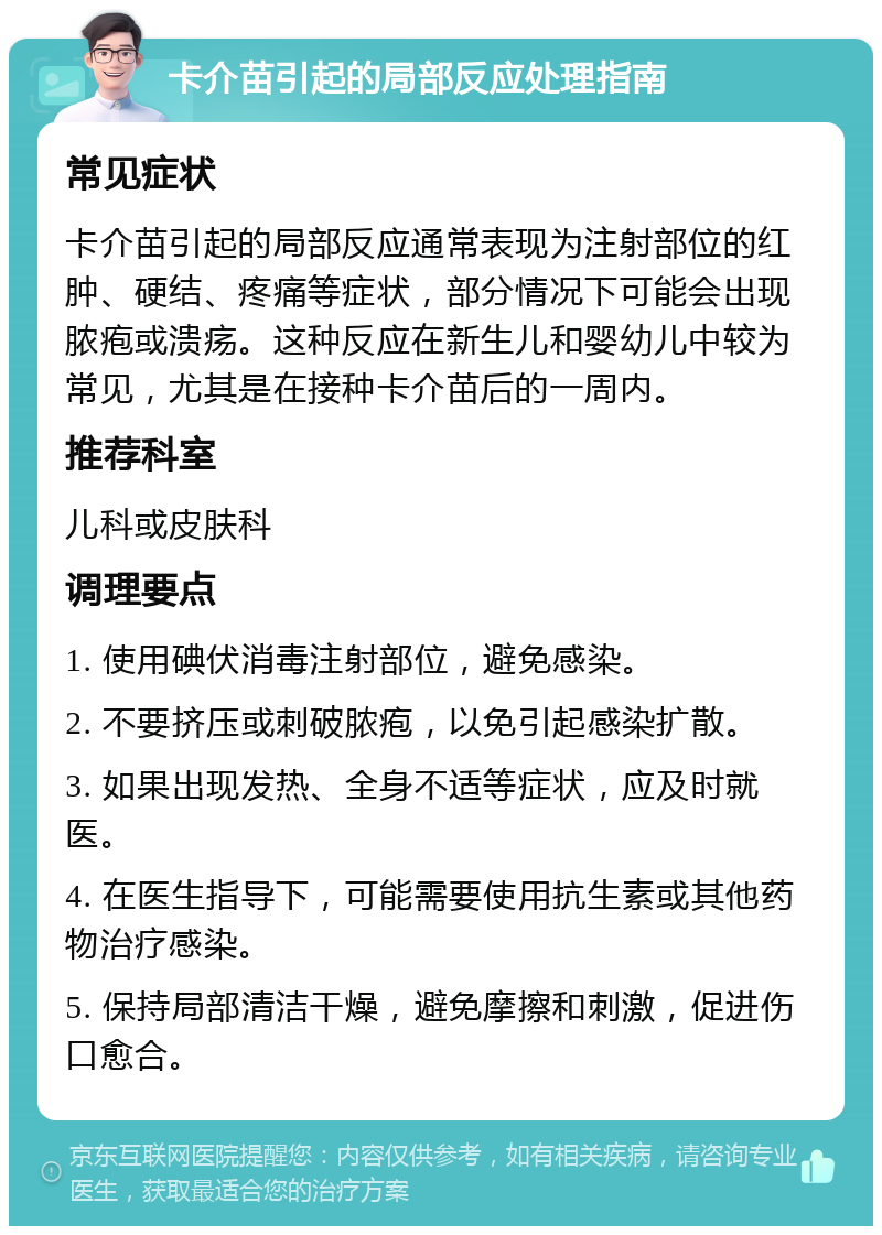 卡介苗引起的局部反应处理指南 常见症状 卡介苗引起的局部反应通常表现为注射部位的红肿、硬结、疼痛等症状，部分情况下可能会出现脓疱或溃疡。这种反应在新生儿和婴幼儿中较为常见，尤其是在接种卡介苗后的一周内。 推荐科室 儿科或皮肤科 调理要点 1. 使用碘伏消毒注射部位，避免感染。 2. 不要挤压或刺破脓疱，以免引起感染扩散。 3. 如果出现发热、全身不适等症状，应及时就医。 4. 在医生指导下，可能需要使用抗生素或其他药物治疗感染。 5. 保持局部清洁干燥，避免摩擦和刺激，促进伤口愈合。