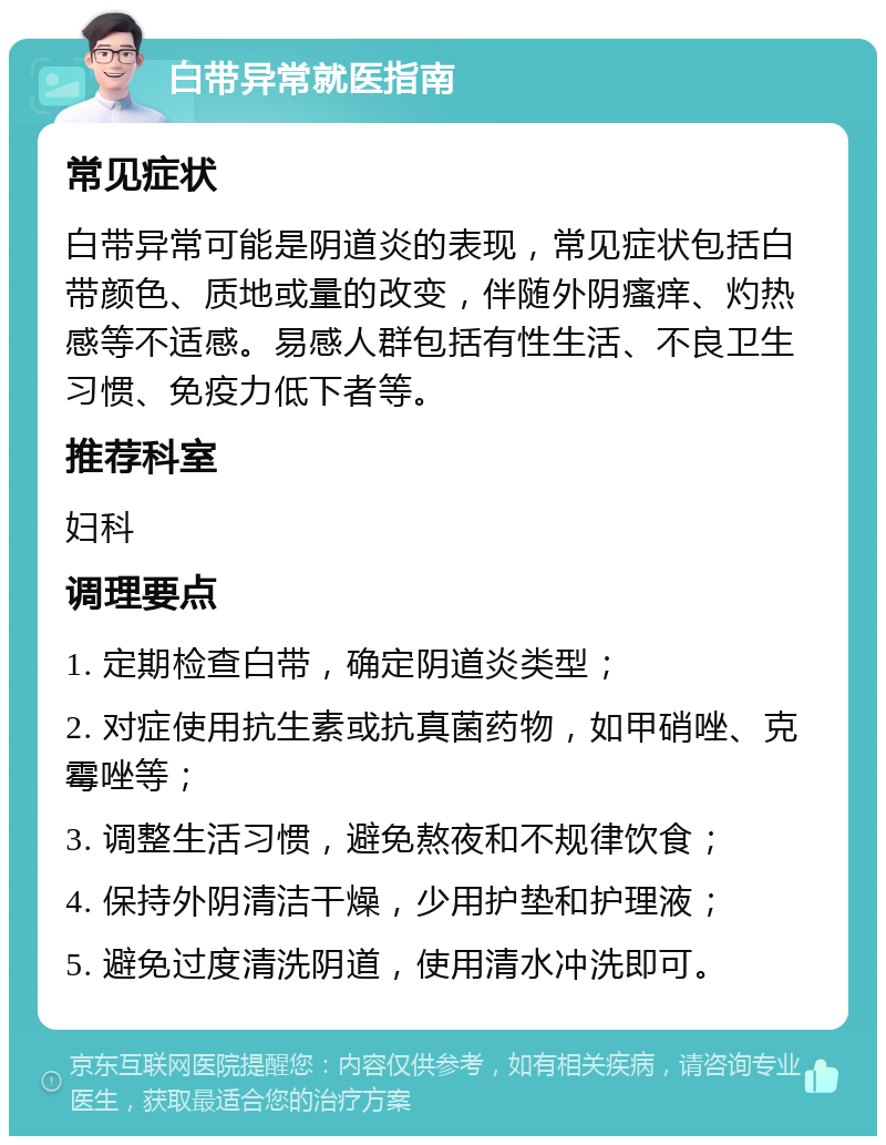 白带异常就医指南 常见症状 白带异常可能是阴道炎的表现，常见症状包括白带颜色、质地或量的改变，伴随外阴瘙痒、灼热感等不适感。易感人群包括有性生活、不良卫生习惯、免疫力低下者等。 推荐科室 妇科 调理要点 1. 定期检查白带，确定阴道炎类型； 2. 对症使用抗生素或抗真菌药物，如甲硝唑、克霉唑等； 3. 调整生活习惯，避免熬夜和不规律饮食； 4. 保持外阴清洁干燥，少用护垫和护理液； 5. 避免过度清洗阴道，使用清水冲洗即可。