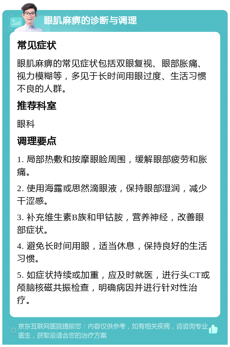 眼肌麻痹的诊断与调理 常见症状 眼肌麻痹的常见症状包括双眼复视、眼部胀痛、视力模糊等，多见于长时间用眼过度、生活习惯不良的人群。 推荐科室 眼科 调理要点 1. 局部热敷和按摩眼睑周围，缓解眼部疲劳和胀痛。 2. 使用海露或思然滴眼液，保持眼部湿润，减少干涩感。 3. 补充维生素B族和甲钴胺，营养神经，改善眼部症状。 4. 避免长时间用眼，适当休息，保持良好的生活习惯。 5. 如症状持续或加重，应及时就医，进行头CT或颅脑核磁共振检查，明确病因并进行针对性治疗。