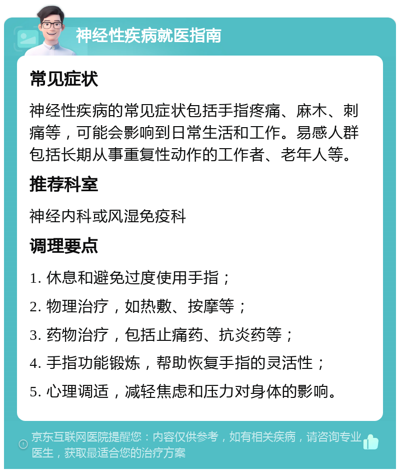 神经性疾病就医指南 常见症状 神经性疾病的常见症状包括手指疼痛、麻木、刺痛等，可能会影响到日常生活和工作。易感人群包括长期从事重复性动作的工作者、老年人等。 推荐科室 神经内科或风湿免疫科 调理要点 1. 休息和避免过度使用手指； 2. 物理治疗，如热敷、按摩等； 3. 药物治疗，包括止痛药、抗炎药等； 4. 手指功能锻炼，帮助恢复手指的灵活性； 5. 心理调适，减轻焦虑和压力对身体的影响。