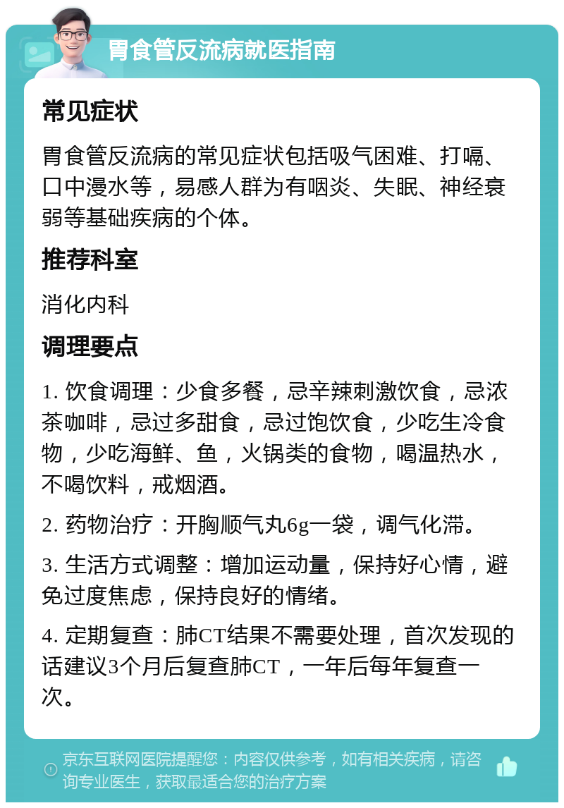 胃食管反流病就医指南 常见症状 胃食管反流病的常见症状包括吸气困难、打嗝、口中漫水等，易感人群为有咽炎、失眠、神经衰弱等基础疾病的个体。 推荐科室 消化内科 调理要点 1. 饮食调理：少食多餐，忌辛辣刺激饮食，忌浓茶咖啡，忌过多甜食，忌过饱饮食，少吃生冷食物，少吃海鲜、鱼，火锅类的食物，喝温热水，不喝饮料，戒烟酒。 2. 药物治疗：开胸顺气丸6g一袋，调气化滞。 3. 生活方式调整：增加运动量，保持好心情，避免过度焦虑，保持良好的情绪。 4. 定期复查：肺CT结果不需要处理，首次发现的话建议3个月后复查肺CT，一年后每年复查一次。