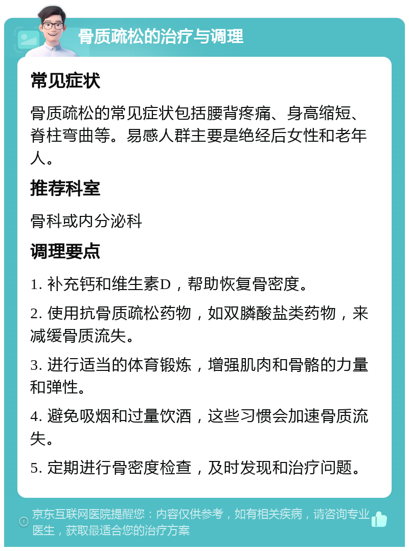 骨质疏松的治疗与调理 常见症状 骨质疏松的常见症状包括腰背疼痛、身高缩短、脊柱弯曲等。易感人群主要是绝经后女性和老年人。 推荐科室 骨科或内分泌科 调理要点 1. 补充钙和维生素D，帮助恢复骨密度。 2. 使用抗骨质疏松药物，如双膦酸盐类药物，来减缓骨质流失。 3. 进行适当的体育锻炼，增强肌肉和骨骼的力量和弹性。 4. 避免吸烟和过量饮酒，这些习惯会加速骨质流失。 5. 定期进行骨密度检查，及时发现和治疗问题。