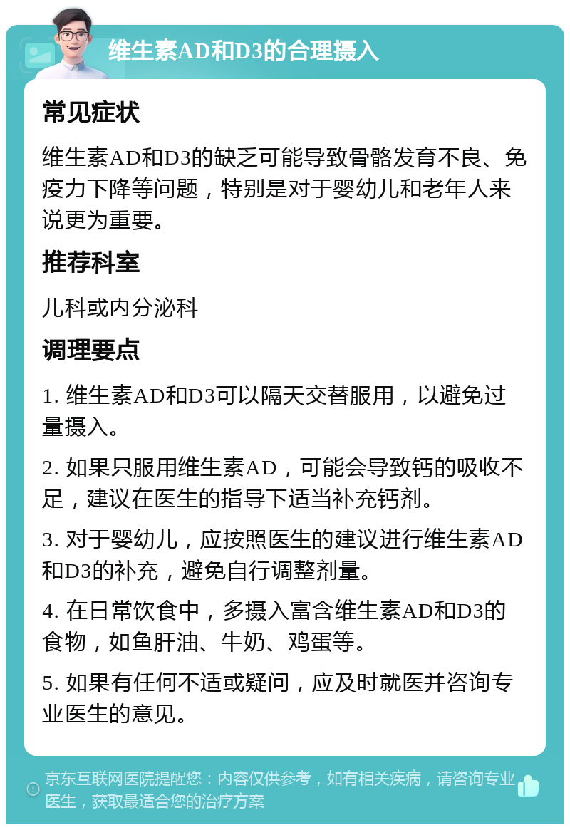 维生素AD和D3的合理摄入 常见症状 维生素AD和D3的缺乏可能导致骨骼发育不良、免疫力下降等问题，特别是对于婴幼儿和老年人来说更为重要。 推荐科室 儿科或内分泌科 调理要点 1. 维生素AD和D3可以隔天交替服用，以避免过量摄入。 2. 如果只服用维生素AD，可能会导致钙的吸收不足，建议在医生的指导下适当补充钙剂。 3. 对于婴幼儿，应按照医生的建议进行维生素AD和D3的补充，避免自行调整剂量。 4. 在日常饮食中，多摄入富含维生素AD和D3的食物，如鱼肝油、牛奶、鸡蛋等。 5. 如果有任何不适或疑问，应及时就医并咨询专业医生的意见。