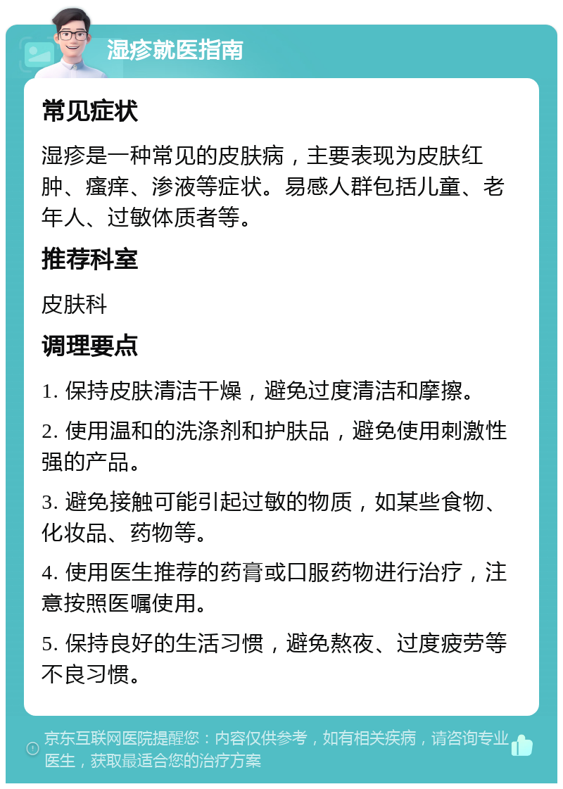 湿疹就医指南 常见症状 湿疹是一种常见的皮肤病，主要表现为皮肤红肿、瘙痒、渗液等症状。易感人群包括儿童、老年人、过敏体质者等。 推荐科室 皮肤科 调理要点 1. 保持皮肤清洁干燥，避免过度清洁和摩擦。 2. 使用温和的洗涤剂和护肤品，避免使用刺激性强的产品。 3. 避免接触可能引起过敏的物质，如某些食物、化妆品、药物等。 4. 使用医生推荐的药膏或口服药物进行治疗，注意按照医嘱使用。 5. 保持良好的生活习惯，避免熬夜、过度疲劳等不良习惯。