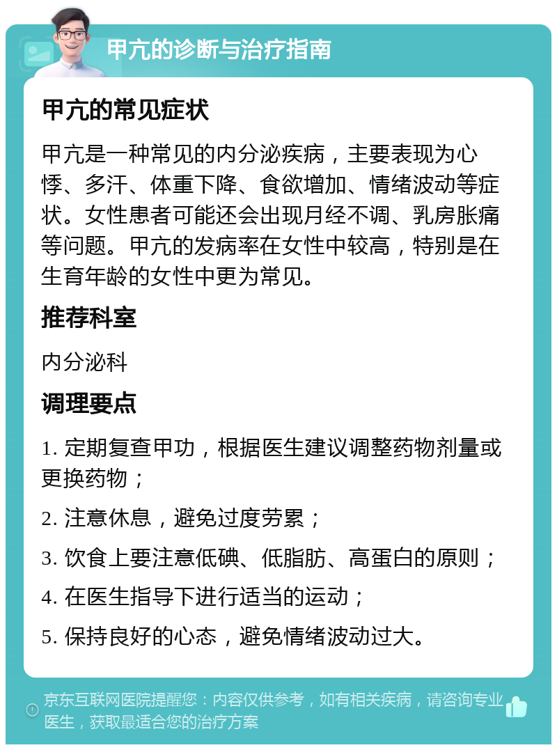 甲亢的诊断与治疗指南 甲亢的常见症状 甲亢是一种常见的内分泌疾病，主要表现为心悸、多汗、体重下降、食欲增加、情绪波动等症状。女性患者可能还会出现月经不调、乳房胀痛等问题。甲亢的发病率在女性中较高，特别是在生育年龄的女性中更为常见。 推荐科室 内分泌科 调理要点 1. 定期复查甲功，根据医生建议调整药物剂量或更换药物； 2. 注意休息，避免过度劳累； 3. 饮食上要注意低碘、低脂肪、高蛋白的原则； 4. 在医生指导下进行适当的运动； 5. 保持良好的心态，避免情绪波动过大。