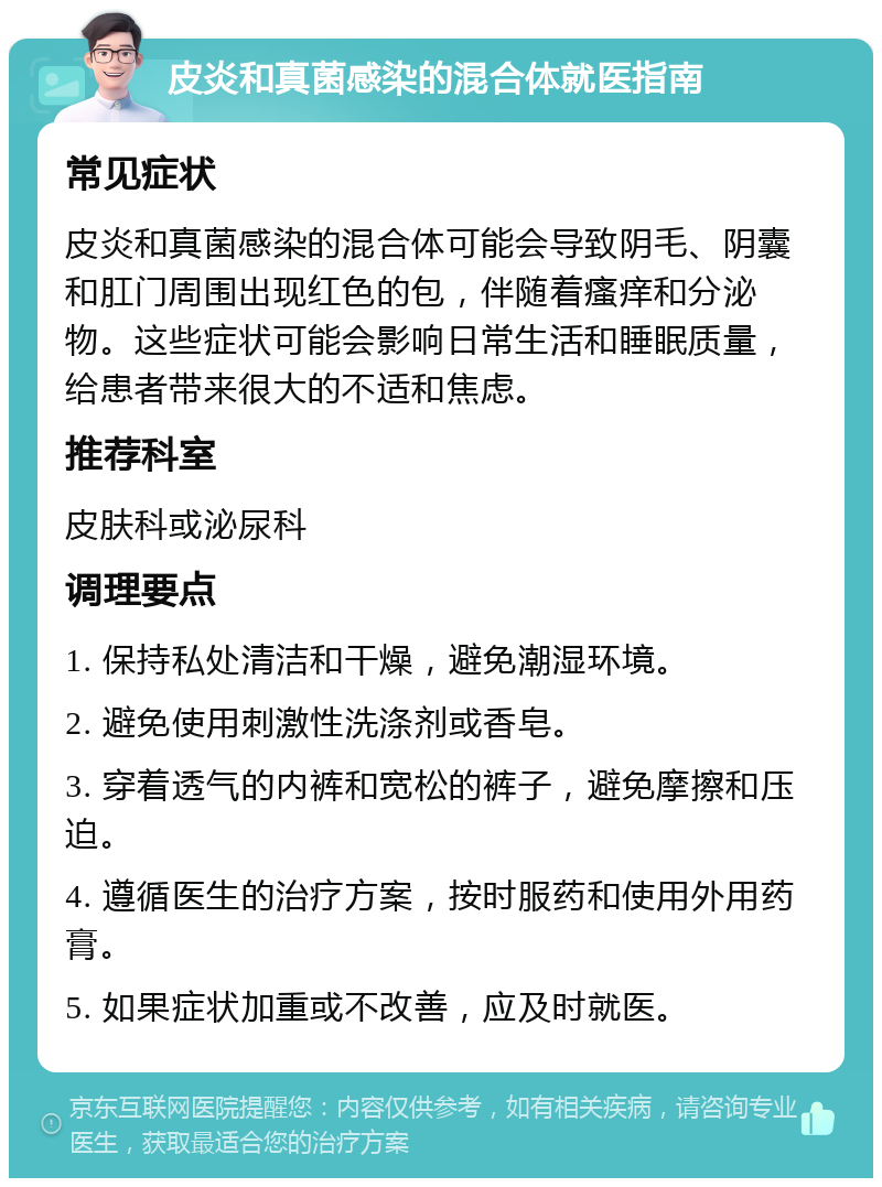 皮炎和真菌感染的混合体就医指南 常见症状 皮炎和真菌感染的混合体可能会导致阴毛、阴囊和肛门周围出现红色的包，伴随着瘙痒和分泌物。这些症状可能会影响日常生活和睡眠质量，给患者带来很大的不适和焦虑。 推荐科室 皮肤科或泌尿科 调理要点 1. 保持私处清洁和干燥，避免潮湿环境。 2. 避免使用刺激性洗涤剂或香皂。 3. 穿着透气的内裤和宽松的裤子，避免摩擦和压迫。 4. 遵循医生的治疗方案，按时服药和使用外用药膏。 5. 如果症状加重或不改善，应及时就医。