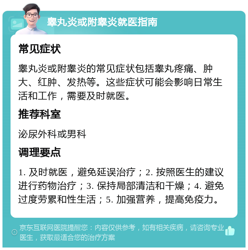 睾丸炎或附睾炎就医指南 常见症状 睾丸炎或附睾炎的常见症状包括睾丸疼痛、肿大、红肿、发热等。这些症状可能会影响日常生活和工作，需要及时就医。 推荐科室 泌尿外科或男科 调理要点 1. 及时就医，避免延误治疗；2. 按照医生的建议进行药物治疗；3. 保持局部清洁和干燥；4. 避免过度劳累和性生活；5. 加强营养，提高免疫力。