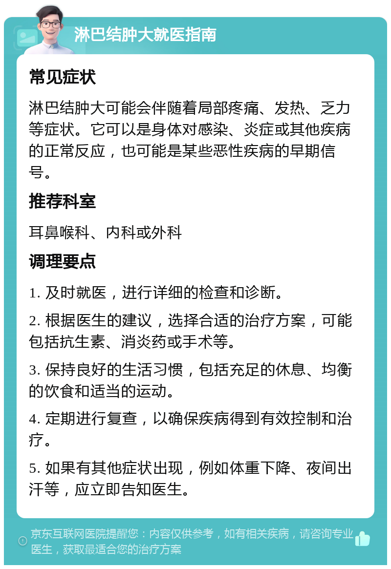 淋巴结肿大就医指南 常见症状 淋巴结肿大可能会伴随着局部疼痛、发热、乏力等症状。它可以是身体对感染、炎症或其他疾病的正常反应，也可能是某些恶性疾病的早期信号。 推荐科室 耳鼻喉科、内科或外科 调理要点 1. 及时就医，进行详细的检查和诊断。 2. 根据医生的建议，选择合适的治疗方案，可能包括抗生素、消炎药或手术等。 3. 保持良好的生活习惯，包括充足的休息、均衡的饮食和适当的运动。 4. 定期进行复查，以确保疾病得到有效控制和治疗。 5. 如果有其他症状出现，例如体重下降、夜间出汗等，应立即告知医生。