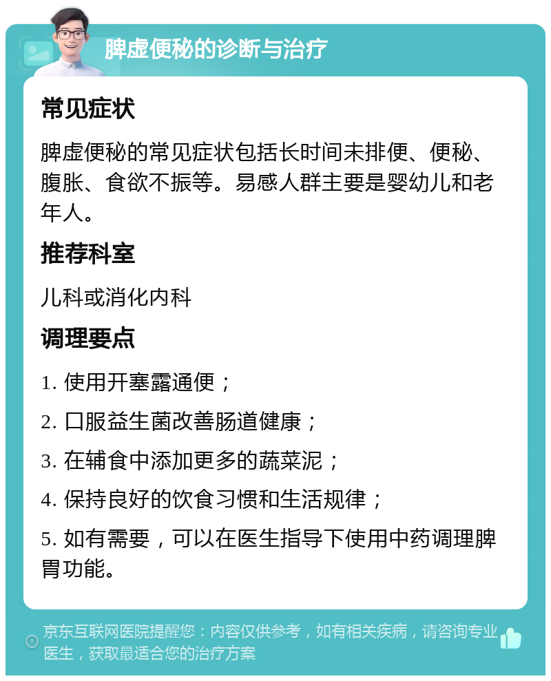 脾虚便秘的诊断与治疗 常见症状 脾虚便秘的常见症状包括长时间未排便、便秘、腹胀、食欲不振等。易感人群主要是婴幼儿和老年人。 推荐科室 儿科或消化内科 调理要点 1. 使用开塞露通便； 2. 口服益生菌改善肠道健康； 3. 在辅食中添加更多的蔬菜泥； 4. 保持良好的饮食习惯和生活规律； 5. 如有需要，可以在医生指导下使用中药调理脾胃功能。