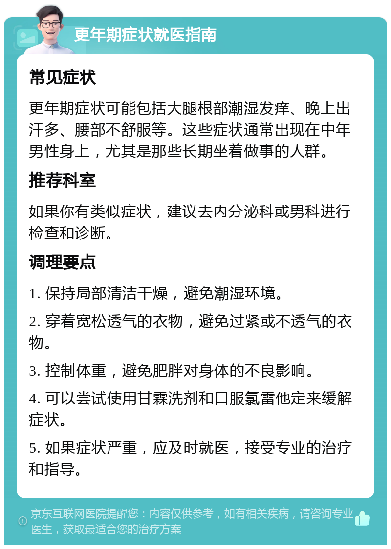 更年期症状就医指南 常见症状 更年期症状可能包括大腿根部潮湿发痒、晚上出汗多、腰部不舒服等。这些症状通常出现在中年男性身上，尤其是那些长期坐着做事的人群。 推荐科室 如果你有类似症状，建议去内分泌科或男科进行检查和诊断。 调理要点 1. 保持局部清洁干燥，避免潮湿环境。 2. 穿着宽松透气的衣物，避免过紧或不透气的衣物。 3. 控制体重，避免肥胖对身体的不良影响。 4. 可以尝试使用甘霖洗剂和口服氯雷他定来缓解症状。 5. 如果症状严重，应及时就医，接受专业的治疗和指导。