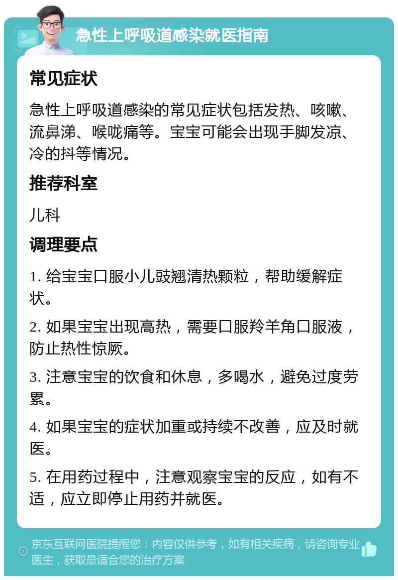 急性上呼吸道感染就医指南 常见症状 急性上呼吸道感染的常见症状包括发热、咳嗽、流鼻涕、喉咙痛等。宝宝可能会出现手脚发凉、冷的抖等情况。 推荐科室 儿科 调理要点 1. 给宝宝口服小儿豉翘清热颗粒，帮助缓解症状。 2. 如果宝宝出现高热，需要口服羚羊角口服液，防止热性惊厥。 3. 注意宝宝的饮食和休息，多喝水，避免过度劳累。 4. 如果宝宝的症状加重或持续不改善，应及时就医。 5. 在用药过程中，注意观察宝宝的反应，如有不适，应立即停止用药并就医。