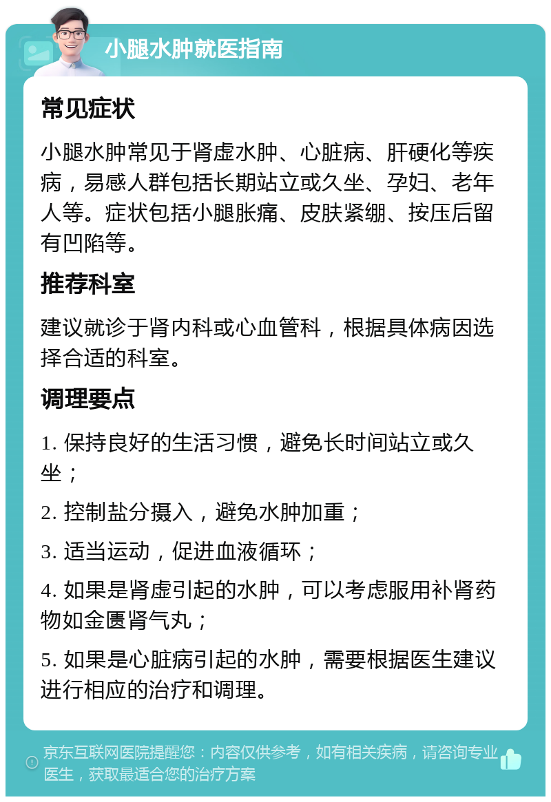 小腿水肿就医指南 常见症状 小腿水肿常见于肾虚水肿、心脏病、肝硬化等疾病，易感人群包括长期站立或久坐、孕妇、老年人等。症状包括小腿胀痛、皮肤紧绷、按压后留有凹陷等。 推荐科室 建议就诊于肾内科或心血管科，根据具体病因选择合适的科室。 调理要点 1. 保持良好的生活习惯，避免长时间站立或久坐； 2. 控制盐分摄入，避免水肿加重； 3. 适当运动，促进血液循环； 4. 如果是肾虚引起的水肿，可以考虑服用补肾药物如金匮肾气丸； 5. 如果是心脏病引起的水肿，需要根据医生建议进行相应的治疗和调理。