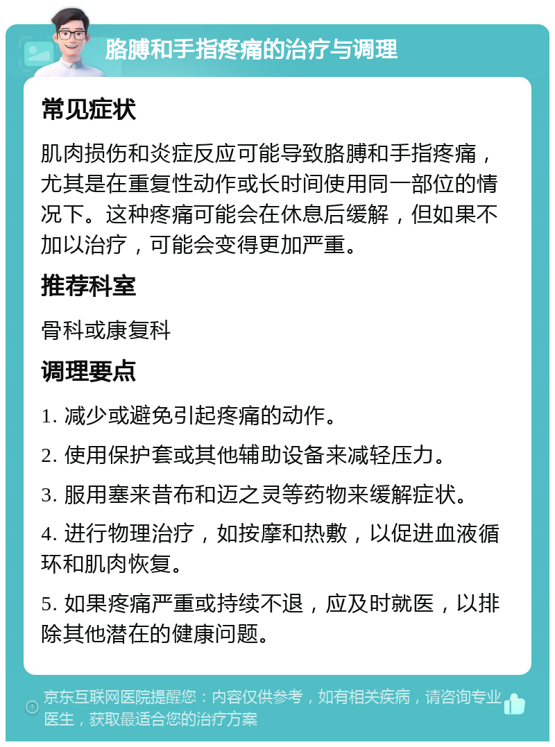 胳膊和手指疼痛的治疗与调理 常见症状 肌肉损伤和炎症反应可能导致胳膊和手指疼痛，尤其是在重复性动作或长时间使用同一部位的情况下。这种疼痛可能会在休息后缓解，但如果不加以治疗，可能会变得更加严重。 推荐科室 骨科或康复科 调理要点 1. 减少或避免引起疼痛的动作。 2. 使用保护套或其他辅助设备来减轻压力。 3. 服用塞来昔布和迈之灵等药物来缓解症状。 4. 进行物理治疗，如按摩和热敷，以促进血液循环和肌肉恢复。 5. 如果疼痛严重或持续不退，应及时就医，以排除其他潜在的健康问题。