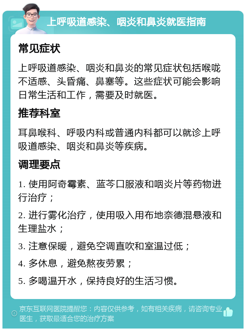 上呼吸道感染、咽炎和鼻炎就医指南 常见症状 上呼吸道感染、咽炎和鼻炎的常见症状包括喉咙不适感、头昏痛、鼻塞等。这些症状可能会影响日常生活和工作，需要及时就医。 推荐科室 耳鼻喉科、呼吸内科或普通内科都可以就诊上呼吸道感染、咽炎和鼻炎等疾病。 调理要点 1. 使用阿奇霉素、蓝芩口服液和咽炎片等药物进行治疗； 2. 进行雾化治疗，使用吸入用布地奈德混悬液和生理盐水； 3. 注意保暖，避免空调直吹和室温过低； 4. 多休息，避免熬夜劳累； 5. 多喝温开水，保持良好的生活习惯。