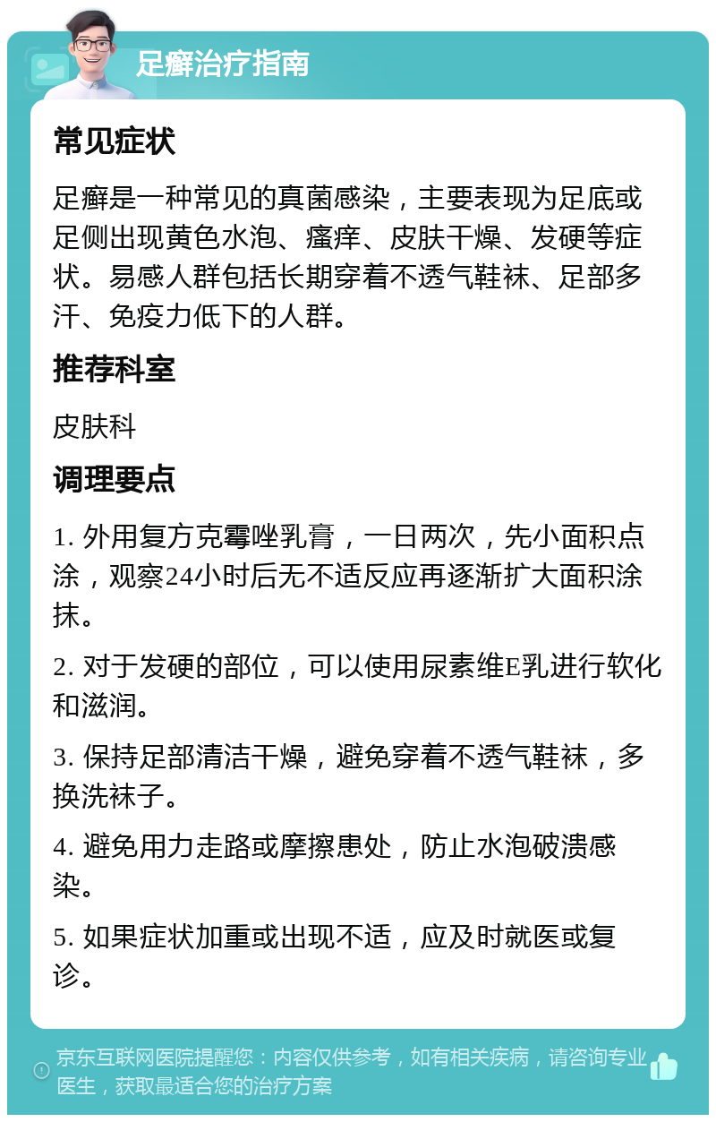 足癣治疗指南 常见症状 足癣是一种常见的真菌感染，主要表现为足底或足侧出现黄色水泡、瘙痒、皮肤干燥、发硬等症状。易感人群包括长期穿着不透气鞋袜、足部多汗、免疫力低下的人群。 推荐科室 皮肤科 调理要点 1. 外用复方克霉唑乳膏，一日两次，先小面积点涂，观察24小时后无不适反应再逐渐扩大面积涂抹。 2. 对于发硬的部位，可以使用尿素维E乳进行软化和滋润。 3. 保持足部清洁干燥，避免穿着不透气鞋袜，多换洗袜子。 4. 避免用力走路或摩擦患处，防止水泡破溃感染。 5. 如果症状加重或出现不适，应及时就医或复诊。