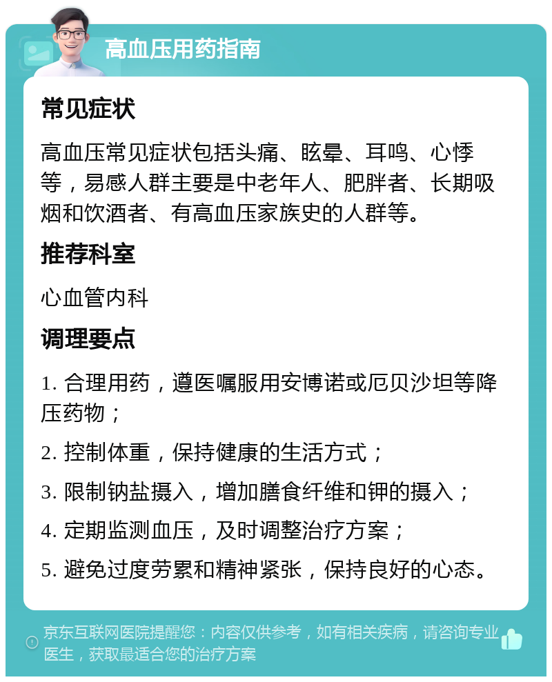 高血压用药指南 常见症状 高血压常见症状包括头痛、眩晕、耳鸣、心悸等，易感人群主要是中老年人、肥胖者、长期吸烟和饮酒者、有高血压家族史的人群等。 推荐科室 心血管内科 调理要点 1. 合理用药，遵医嘱服用安博诺或厄贝沙坦等降压药物； 2. 控制体重，保持健康的生活方式； 3. 限制钠盐摄入，增加膳食纤维和钾的摄入； 4. 定期监测血压，及时调整治疗方案； 5. 避免过度劳累和精神紧张，保持良好的心态。