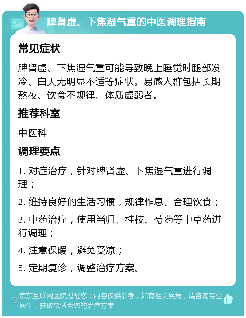 脾肾虚、下焦湿气重的中医调理指南 常见症状 脾肾虚、下焦湿气重可能导致晚上睡觉时腿部发冷、白天无明显不适等症状。易感人群包括长期熬夜、饮食不规律、体质虚弱者。 推荐科室 中医科 调理要点 1. 对症治疗，针对脾肾虚、下焦湿气重进行调理； 2. 维持良好的生活习惯，规律作息、合理饮食； 3. 中药治疗，使用当归、桂枝、芍药等中草药进行调理； 4. 注意保暖，避免受凉； 5. 定期复诊，调整治疗方案。