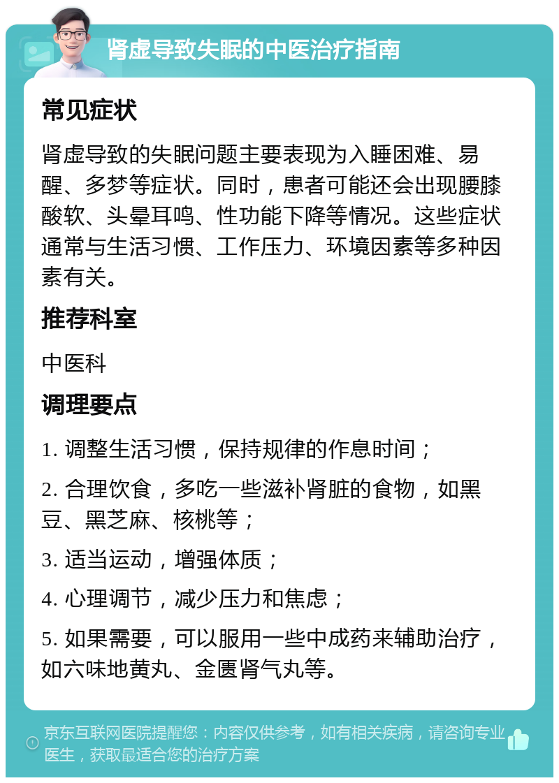 肾虚导致失眠的中医治疗指南 常见症状 肾虚导致的失眠问题主要表现为入睡困难、易醒、多梦等症状。同时，患者可能还会出现腰膝酸软、头晕耳鸣、性功能下降等情况。这些症状通常与生活习惯、工作压力、环境因素等多种因素有关。 推荐科室 中医科 调理要点 1. 调整生活习惯，保持规律的作息时间； 2. 合理饮食，多吃一些滋补肾脏的食物，如黑豆、黑芝麻、核桃等； 3. 适当运动，增强体质； 4. 心理调节，减少压力和焦虑； 5. 如果需要，可以服用一些中成药来辅助治疗，如六味地黄丸、金匮肾气丸等。