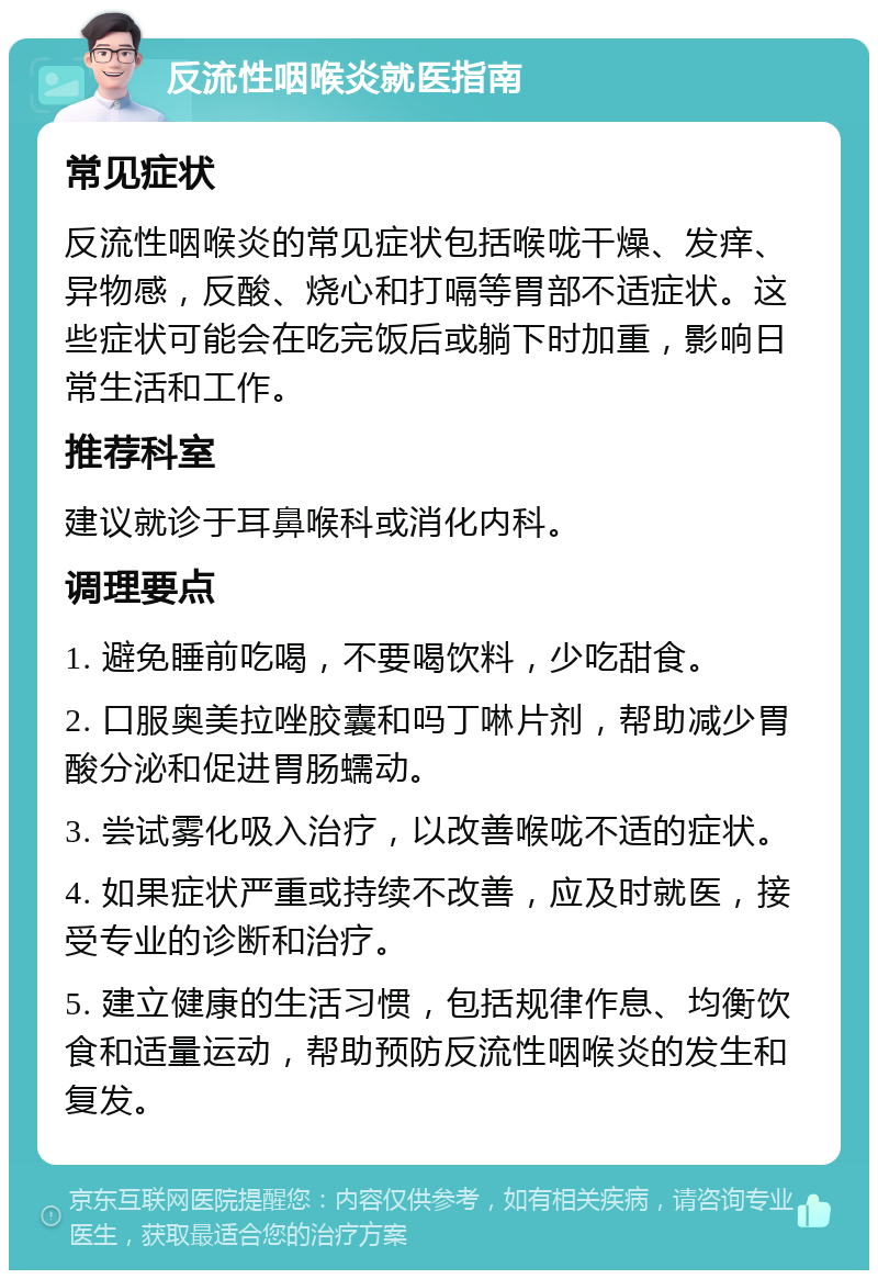 反流性咽喉炎就医指南 常见症状 反流性咽喉炎的常见症状包括喉咙干燥、发痒、异物感，反酸、烧心和打嗝等胃部不适症状。这些症状可能会在吃完饭后或躺下时加重，影响日常生活和工作。 推荐科室 建议就诊于耳鼻喉科或消化内科。 调理要点 1. 避免睡前吃喝，不要喝饮料，少吃甜食。 2. 口服奥美拉唑胶囊和吗丁啉片剂，帮助减少胃酸分泌和促进胃肠蠕动。 3. 尝试雾化吸入治疗，以改善喉咙不适的症状。 4. 如果症状严重或持续不改善，应及时就医，接受专业的诊断和治疗。 5. 建立健康的生活习惯，包括规律作息、均衡饮食和适量运动，帮助预防反流性咽喉炎的发生和复发。