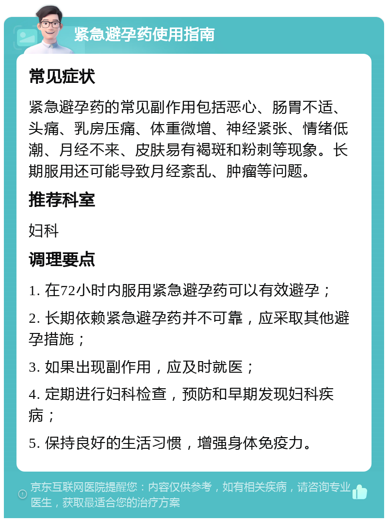 紧急避孕药使用指南 常见症状 紧急避孕药的常见副作用包括恶心、肠胃不适、头痛、乳房压痛、体重微增、神经紧张、情绪低潮、月经不来、皮肤易有褐斑和粉刺等现象。长期服用还可能导致月经紊乱、肿瘤等问题。 推荐科室 妇科 调理要点 1. 在72小时内服用紧急避孕药可以有效避孕； 2. 长期依赖紧急避孕药并不可靠，应采取其他避孕措施； 3. 如果出现副作用，应及时就医； 4. 定期进行妇科检查，预防和早期发现妇科疾病； 5. 保持良好的生活习惯，增强身体免疫力。