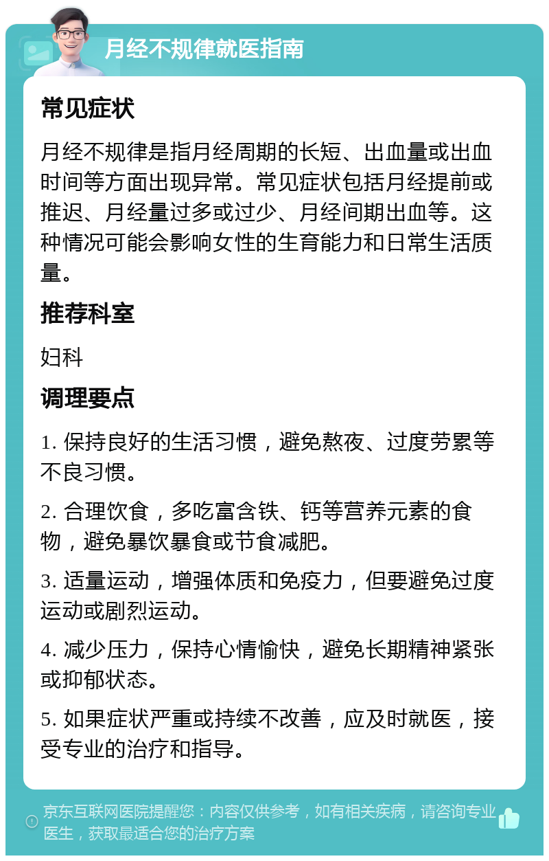 月经不规律就医指南 常见症状 月经不规律是指月经周期的长短、出血量或出血时间等方面出现异常。常见症状包括月经提前或推迟、月经量过多或过少、月经间期出血等。这种情况可能会影响女性的生育能力和日常生活质量。 推荐科室 妇科 调理要点 1. 保持良好的生活习惯，避免熬夜、过度劳累等不良习惯。 2. 合理饮食，多吃富含铁、钙等营养元素的食物，避免暴饮暴食或节食减肥。 3. 适量运动，增强体质和免疫力，但要避免过度运动或剧烈运动。 4. 减少压力，保持心情愉快，避免长期精神紧张或抑郁状态。 5. 如果症状严重或持续不改善，应及时就医，接受专业的治疗和指导。