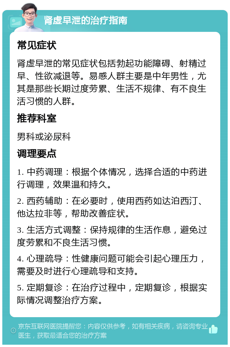 肾虚早泄的治疗指南 常见症状 肾虚早泄的常见症状包括勃起功能障碍、射精过早、性欲减退等。易感人群主要是中年男性，尤其是那些长期过度劳累、生活不规律、有不良生活习惯的人群。 推荐科室 男科或泌尿科 调理要点 1. 中药调理：根据个体情况，选择合适的中药进行调理，效果温和持久。 2. 西药辅助：在必要时，使用西药如达泊西汀、他达拉非等，帮助改善症状。 3. 生活方式调整：保持规律的生活作息，避免过度劳累和不良生活习惯。 4. 心理疏导：性健康问题可能会引起心理压力，需要及时进行心理疏导和支持。 5. 定期复诊：在治疗过程中，定期复诊，根据实际情况调整治疗方案。