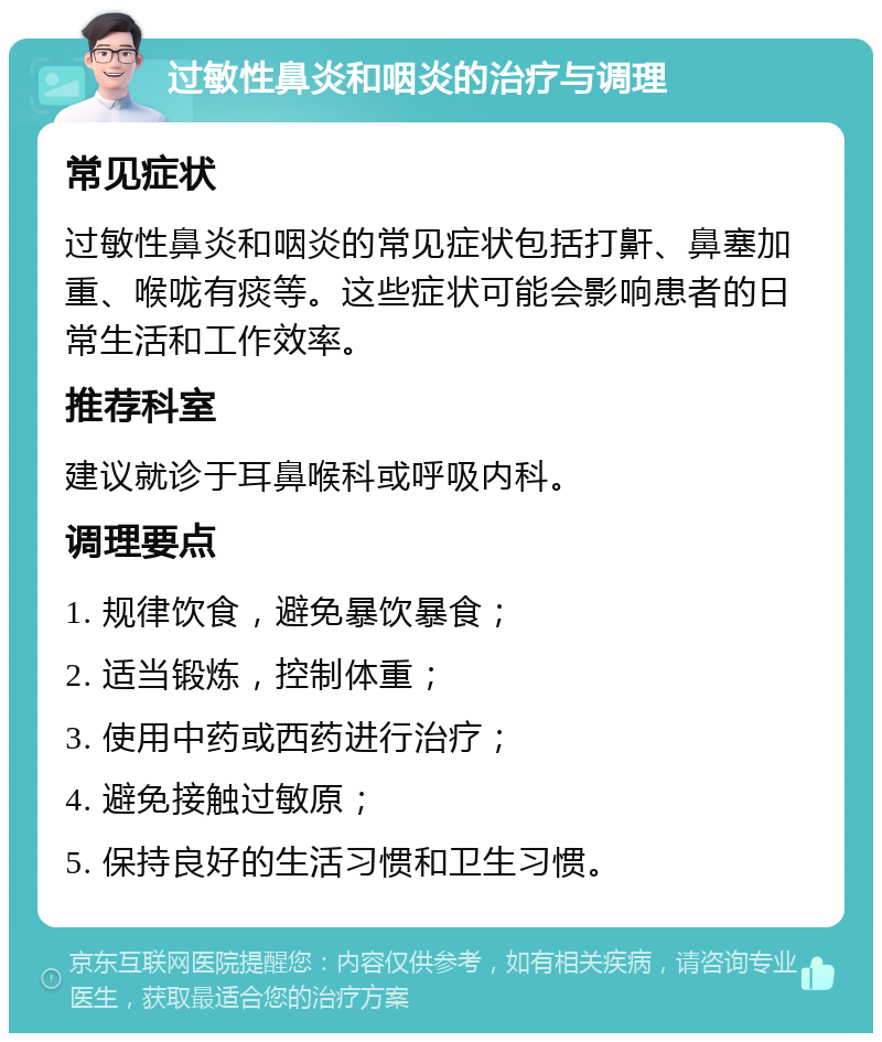 过敏性鼻炎和咽炎的治疗与调理 常见症状 过敏性鼻炎和咽炎的常见症状包括打鼾、鼻塞加重、喉咙有痰等。这些症状可能会影响患者的日常生活和工作效率。 推荐科室 建议就诊于耳鼻喉科或呼吸内科。 调理要点 1. 规律饮食，避免暴饮暴食； 2. 适当锻炼，控制体重； 3. 使用中药或西药进行治疗； 4. 避免接触过敏原； 5. 保持良好的生活习惯和卫生习惯。