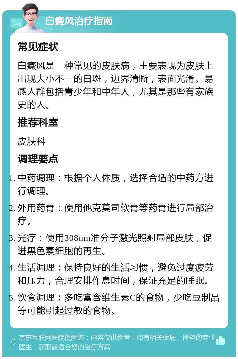 白癜风治疗指南 常见症状 白癜风是一种常见的皮肤病，主要表现为皮肤上出现大小不一的白斑，边界清晰，表面光滑。易感人群包括青少年和中年人，尤其是那些有家族史的人。 推荐科室 皮肤科 调理要点 中药调理：根据个人体质，选择合适的中药方进行调理。 外用药膏：使用他克莫司软膏等药膏进行局部治疗。 光疗：使用308nm准分子激光照射局部皮肤，促进黑色素细胞的再生。 生活调理：保持良好的生活习惯，避免过度疲劳和压力，合理安排作息时间，保证充足的睡眠。 饮食调理：多吃富含维生素C的食物，少吃豆制品等可能引起过敏的食物。