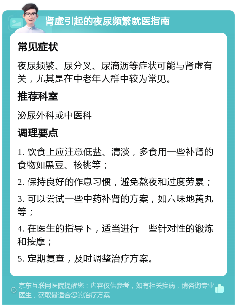 肾虚引起的夜尿频繁就医指南 常见症状 夜尿频繁、尿分叉、尿滴沥等症状可能与肾虚有关，尤其是在中老年人群中较为常见。 推荐科室 泌尿外科或中医科 调理要点 1. 饮食上应注意低盐、清淡，多食用一些补肾的食物如黑豆、核桃等； 2. 保持良好的作息习惯，避免熬夜和过度劳累； 3. 可以尝试一些中药补肾的方案，如六味地黄丸等； 4. 在医生的指导下，适当进行一些针对性的锻炼和按摩； 5. 定期复查，及时调整治疗方案。