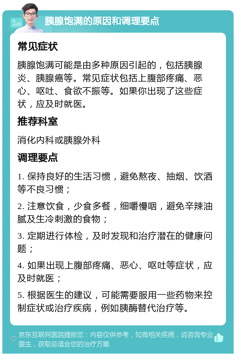 胰腺饱满的原因和调理要点 常见症状 胰腺饱满可能是由多种原因引起的，包括胰腺炎、胰腺癌等。常见症状包括上腹部疼痛、恶心、呕吐、食欲不振等。如果你出现了这些症状，应及时就医。 推荐科室 消化内科或胰腺外科 调理要点 1. 保持良好的生活习惯，避免熬夜、抽烟、饮酒等不良习惯； 2. 注意饮食，少食多餐，细嚼慢咽，避免辛辣油腻及生冷刺激的食物； 3. 定期进行体检，及时发现和治疗潜在的健康问题； 4. 如果出现上腹部疼痛、恶心、呕吐等症状，应及时就医； 5. 根据医生的建议，可能需要服用一些药物来控制症状或治疗疾病，例如胰酶替代治疗等。