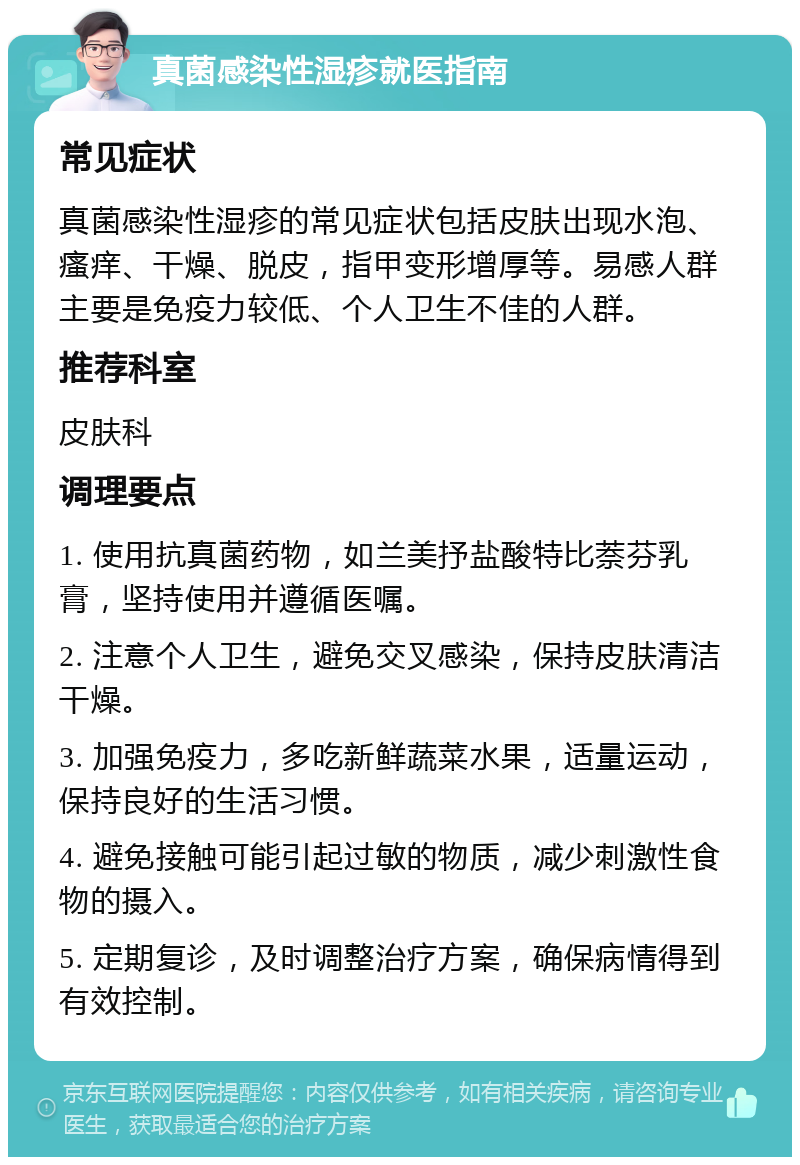 真菌感染性湿疹就医指南 常见症状 真菌感染性湿疹的常见症状包括皮肤出现水泡、瘙痒、干燥、脱皮，指甲变形增厚等。易感人群主要是免疫力较低、个人卫生不佳的人群。 推荐科室 皮肤科 调理要点 1. 使用抗真菌药物，如兰美抒盐酸特比萘芬乳膏，坚持使用并遵循医嘱。 2. 注意个人卫生，避免交叉感染，保持皮肤清洁干燥。 3. 加强免疫力，多吃新鲜蔬菜水果，适量运动，保持良好的生活习惯。 4. 避免接触可能引起过敏的物质，减少刺激性食物的摄入。 5. 定期复诊，及时调整治疗方案，确保病情得到有效控制。