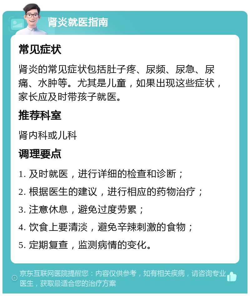 肾炎就医指南 常见症状 肾炎的常见症状包括肚子疼、尿频、尿急、尿痛、水肿等。尤其是儿童，如果出现这些症状，家长应及时带孩子就医。 推荐科室 肾内科或儿科 调理要点 1. 及时就医，进行详细的检查和诊断； 2. 根据医生的建议，进行相应的药物治疗； 3. 注意休息，避免过度劳累； 4. 饮食上要清淡，避免辛辣刺激的食物； 5. 定期复查，监测病情的变化。