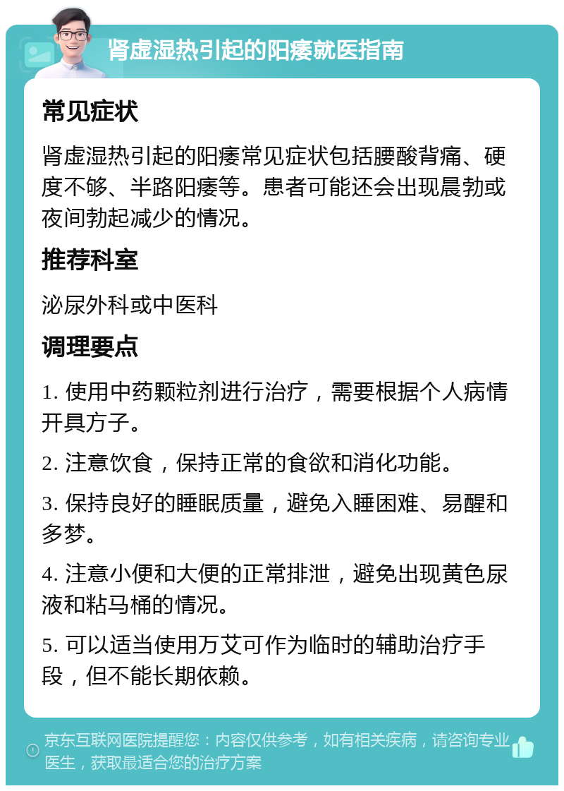 肾虚湿热引起的阳痿就医指南 常见症状 肾虚湿热引起的阳痿常见症状包括腰酸背痛、硬度不够、半路阳痿等。患者可能还会出现晨勃或夜间勃起减少的情况。 推荐科室 泌尿外科或中医科 调理要点 1. 使用中药颗粒剂进行治疗，需要根据个人病情开具方子。 2. 注意饮食，保持正常的食欲和消化功能。 3. 保持良好的睡眠质量，避免入睡困难、易醒和多梦。 4. 注意小便和大便的正常排泄，避免出现黄色尿液和粘马桶的情况。 5. 可以适当使用万艾可作为临时的辅助治疗手段，但不能长期依赖。