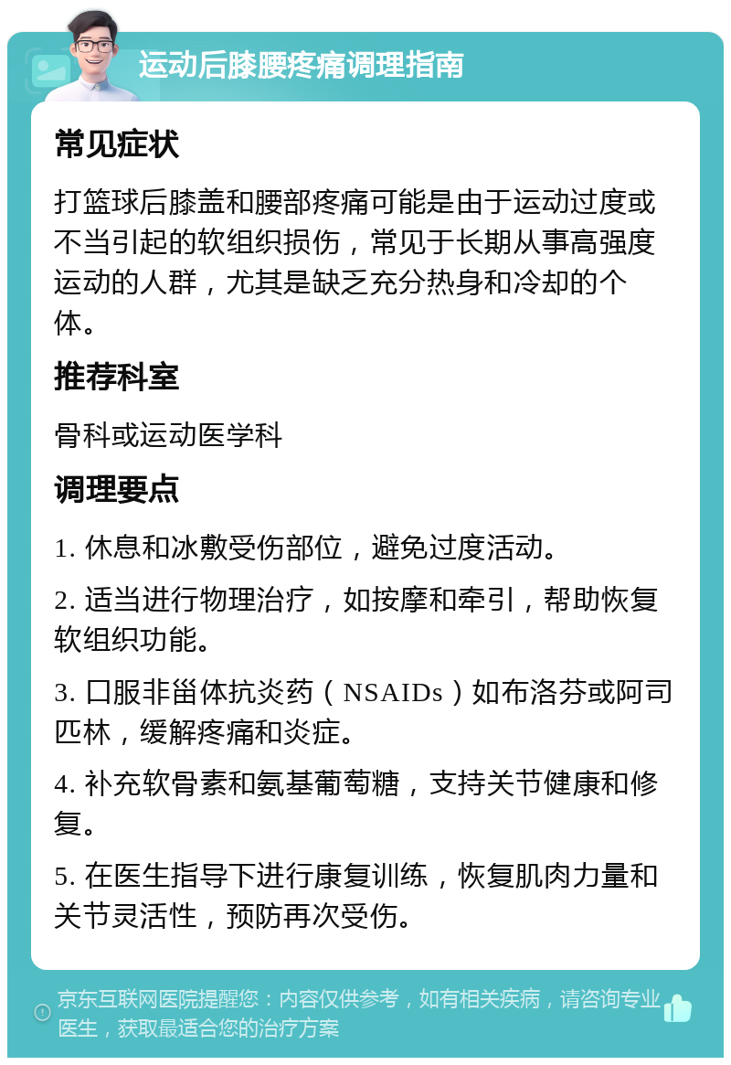 运动后膝腰疼痛调理指南 常见症状 打篮球后膝盖和腰部疼痛可能是由于运动过度或不当引起的软组织损伤，常见于长期从事高强度运动的人群，尤其是缺乏充分热身和冷却的个体。 推荐科室 骨科或运动医学科 调理要点 1. 休息和冰敷受伤部位，避免过度活动。 2. 适当进行物理治疗，如按摩和牵引，帮助恢复软组织功能。 3. 口服非甾体抗炎药（NSAIDs）如布洛芬或阿司匹林，缓解疼痛和炎症。 4. 补充软骨素和氨基葡萄糖，支持关节健康和修复。 5. 在医生指导下进行康复训练，恢复肌肉力量和关节灵活性，预防再次受伤。