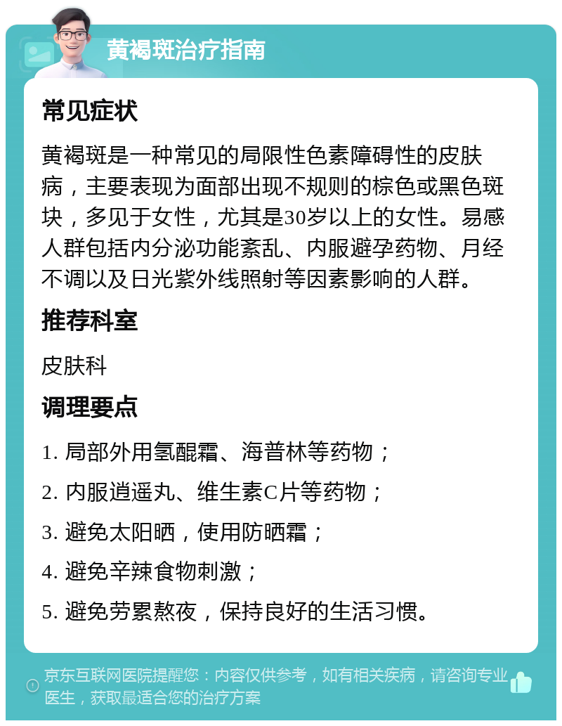 黄褐斑治疗指南 常见症状 黄褐斑是一种常见的局限性色素障碍性的皮肤病，主要表现为面部出现不规则的棕色或黑色斑块，多见于女性，尤其是30岁以上的女性。易感人群包括内分泌功能紊乱、内服避孕药物、月经不调以及日光紫外线照射等因素影响的人群。 推荐科室 皮肤科 调理要点 1. 局部外用氢醌霜、海普林等药物； 2. 内服逍遥丸、维生素C片等药物； 3. 避免太阳晒，使用防晒霜； 4. 避免辛辣食物刺激； 5. 避免劳累熬夜，保持良好的生活习惯。